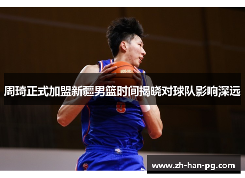 周琦正式加盟新疆男篮时间揭晓对球队影响深远