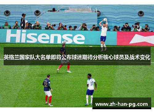 英格兰国家队大名单即将公布球迷期待分析核心球员及战术变化