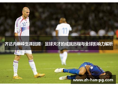 齐达内巅峰生涯回顾：足球天才的成就历程与全球影响力解析