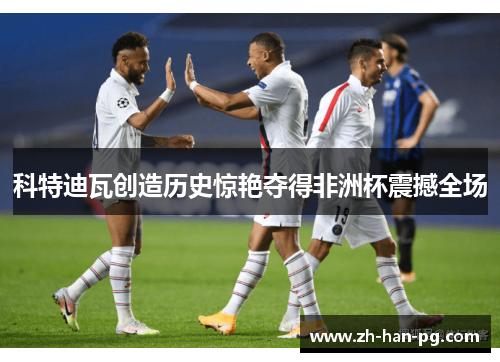 科特迪瓦创造历史惊艳夺得非洲杯震撼全场